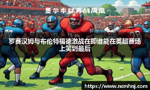 罗赛汉姆与布伦特福德激战在即谁能在英超赛场上笑到最后