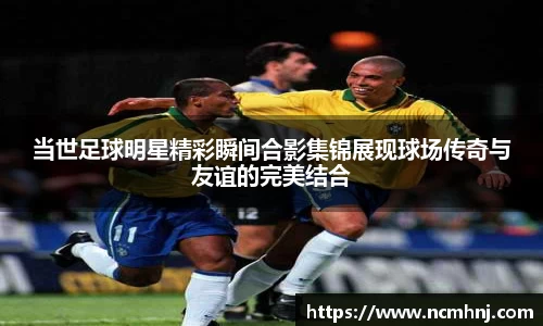 当世足球明星精彩瞬间合影集锦展现球场传奇与友谊的完美结合